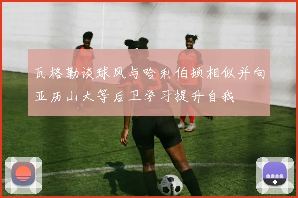 瓦格勒谈球风与哈利伯顿相似并向亚历山大等后卫学习提升自我