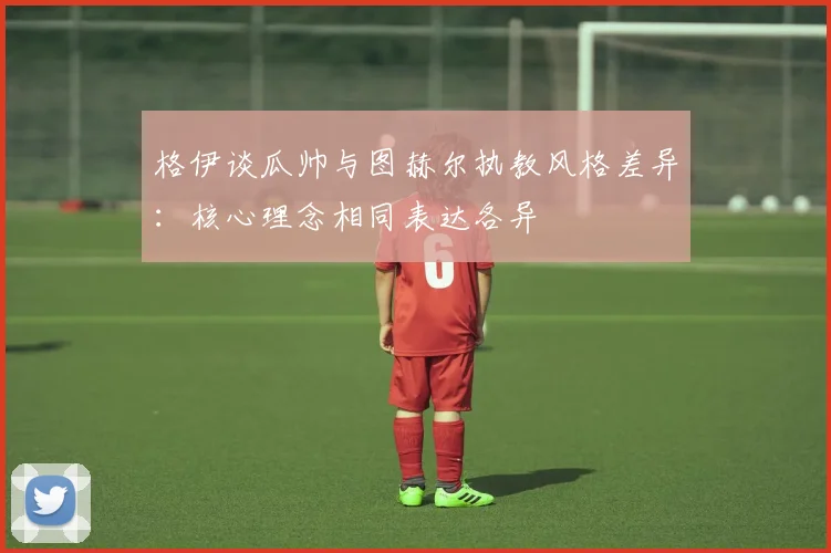 格伊谈瓜帅与图赫尔执教风格差异：核心理念相同表达各异