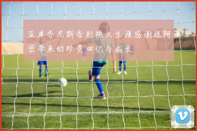 亚库乔尼斯告别热火生涯感谢迈阿密带来的珍贵回忆与成长