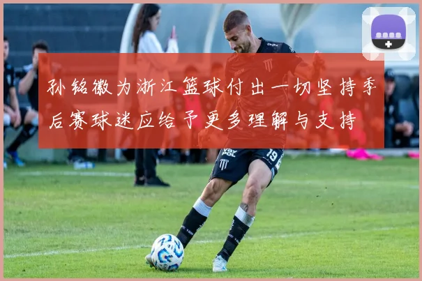 孙铭徽为浙江篮球付出一切坚持季后赛球迷应给予更多理解与支持