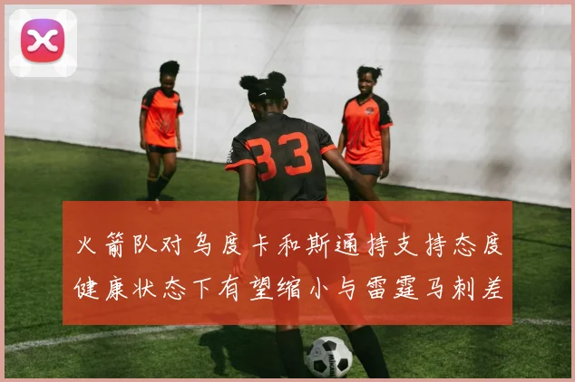火箭队对乌度卡和斯通持支持态度健康状态下有望缩小与雷霆马刺差距