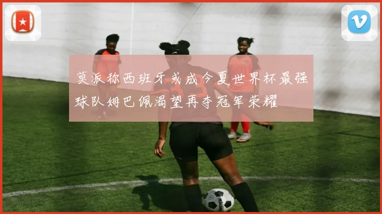 莫派称西班牙或成今夏世界杯最强球队姆巴佩渴望再夺冠军荣耀
