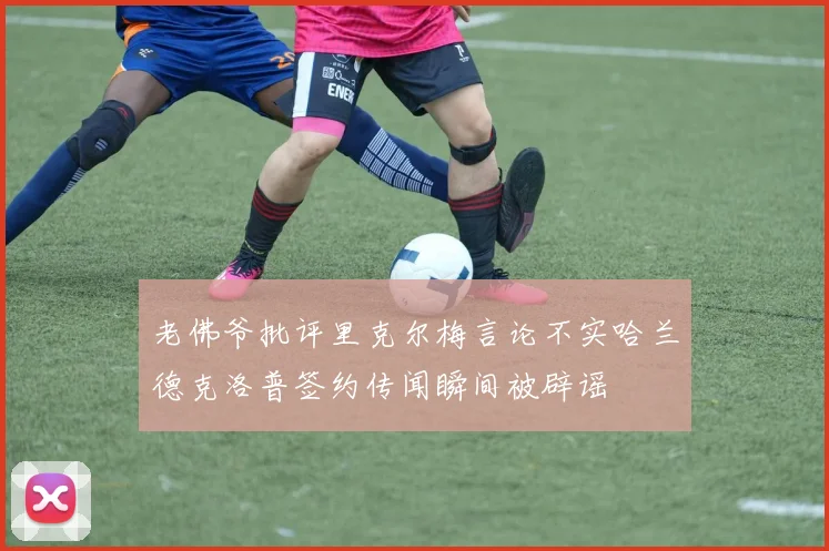 老佛爷批评里克尔梅言论不实哈兰德克洛普签约传闻瞬间被辟谣