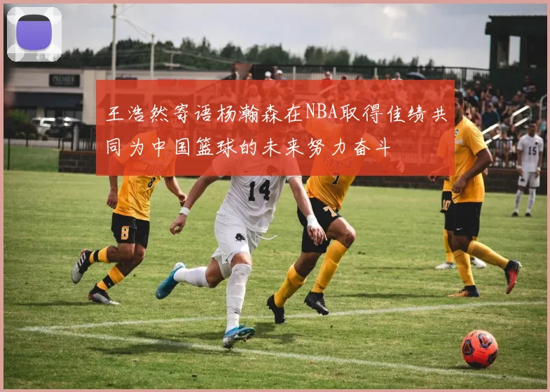 王浩然寄语杨瀚森在NBA取得佳绩共同为中国篮球的未来努力奋斗