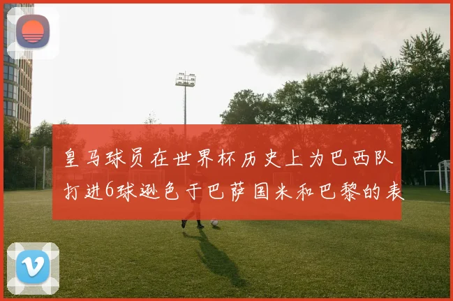 皇马球员在世界杯历史上为巴西队打进6球逊色于巴萨国米和巴黎的表现
