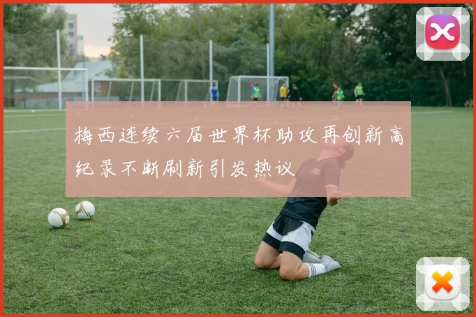 梅西连续六届世界杯助攻再创新高纪录不断刷新引发热议