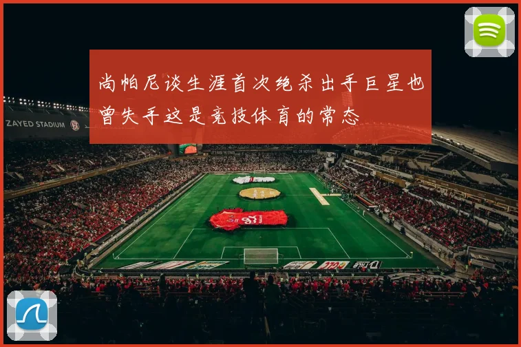尚帕尼谈生涯首次绝杀出手巨星也曾失手这是竞技体育的常态