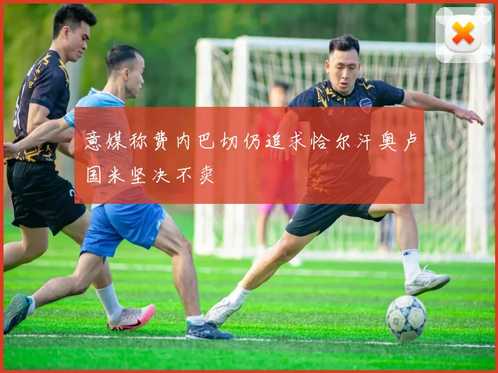 意媒称费内巴切仍追求恰尔汗奥卢国米坚决不卖